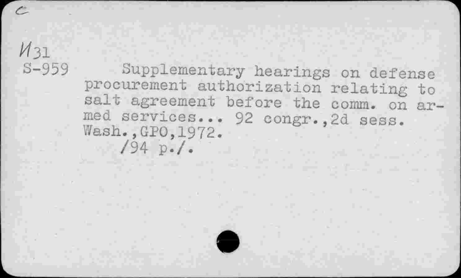 ﻿/731
S-959
Supplementary hearings on defense procurement authorization relating to salt agreement before the comm, on armed services... 92 congr.,2d sess. Wash., GPO,1972.